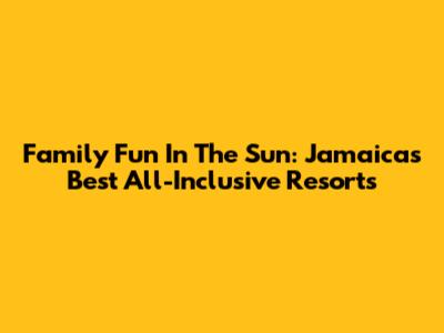 Family Fun In The Sun: Jamaica's Best All-Inclusive Resorts