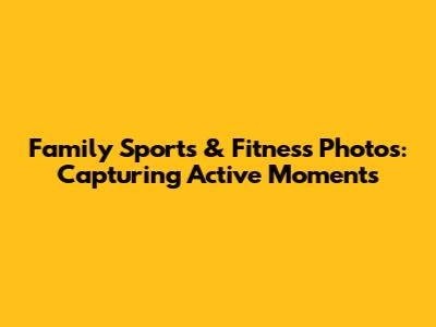 Family Sports & Fitness Photos: Capturing Active Moments