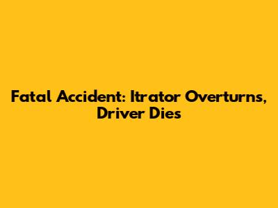 Fatal Accident: Itrator Overturns, Driver Dies