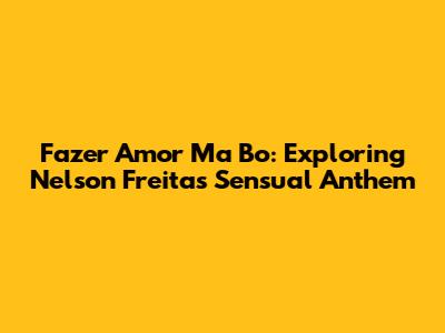 Fazer Amor Ma Bo: Exploring Nelson Freitas' Sensual Anthem