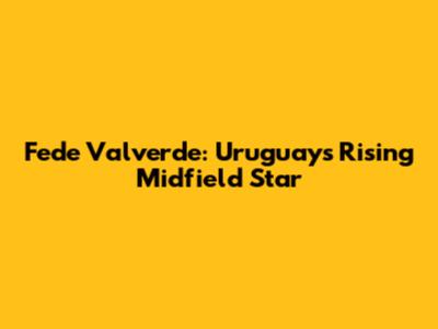 Fede Valverde: Uruguay's Rising Midfield Star