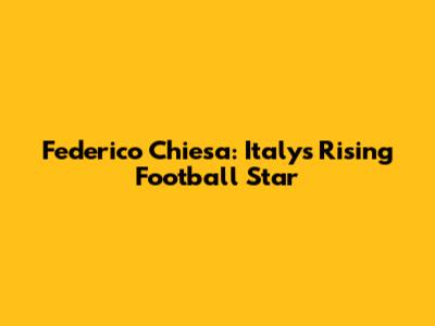 Federico Chiesa: Italy's Rising Football Star