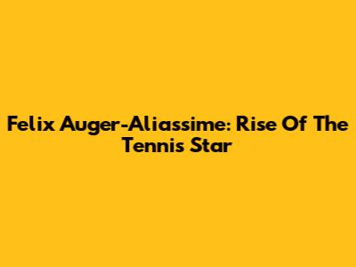 Felix Auger-Aliassime: Rise Of The Tennis Star