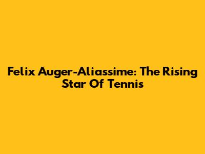 Felix Auger-Aliassime: The Rising Star Of Tennis