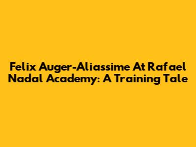 Felix Auger-Aliassime At Rafael Nadal Academy: A Training Tale