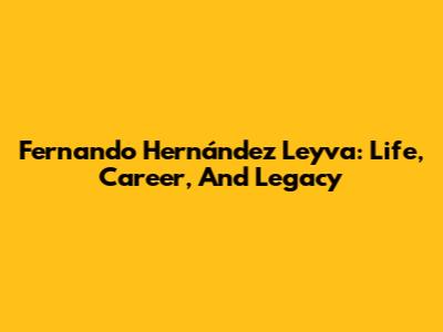 Fernando Hernández Leyva: Life, Career, And Legacy
