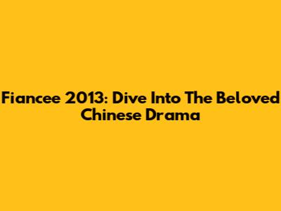 Fiancee 2013: Dive Into The Beloved Chinese Drama