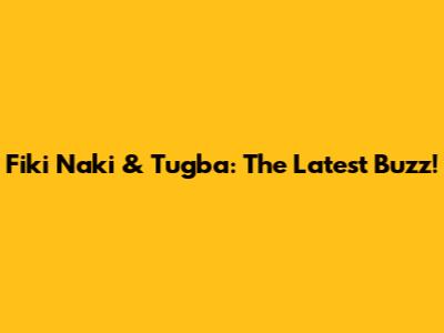 Fiki Naki & Tugba: The Latest Buzz!