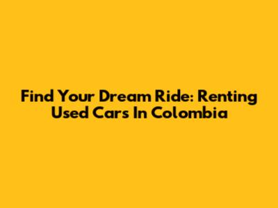 Find Your Dream Ride: Renting Used Cars In Colombia