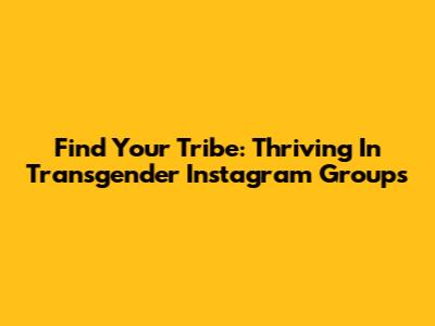Find Your Tribe: Thriving In Transgender Instagram Groups