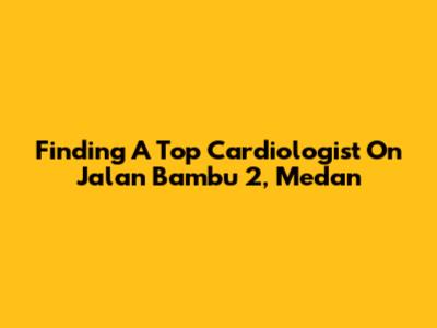Finding A Top Cardiologist On Jalan Bambu 2, Medan