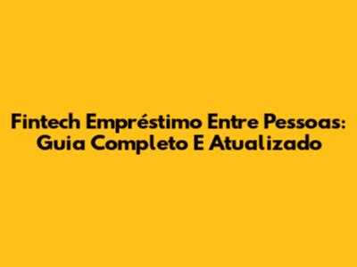 Fintech Empréstimo Entre Pessoas: Guia Completo E Atualizado
