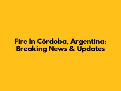 Fire In Córdoba, Argentina: Breaking News & Updates