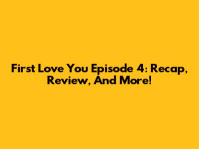 First Love You Episode 4: Recap, Review, And More!