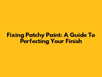 Fixing Patchy Paint: A Guide To Perfecting Your Finish