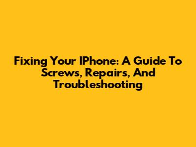 Fixing Your IPhone: A Guide To Screws, Repairs, And Troubleshooting