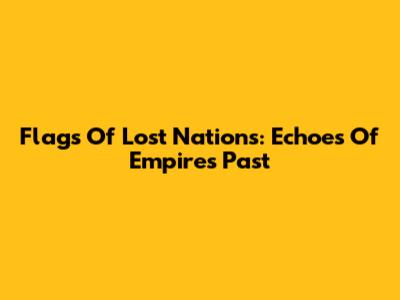 Flags Of Lost Nations: Echoes Of Empires Past