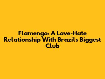 Flamengo: A Love-Hate Relationship With Brazil's Biggest Club