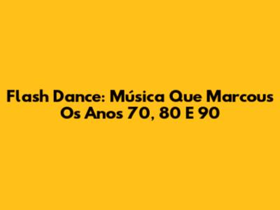 Flash Dance: Música Que Marcous Os Anos 70, 80 E 90