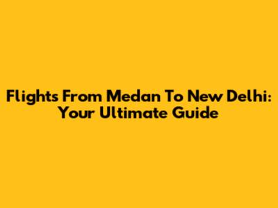 Flights From Medan To New Delhi: Your Ultimate Guide