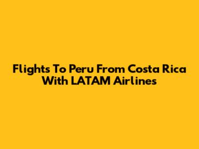 Flights To Peru From Costa Rica With LATAM Airlines