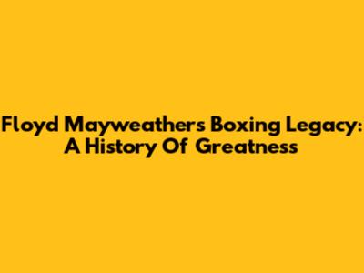 Floyd Mayweather's Boxing Legacy: A History Of Greatness