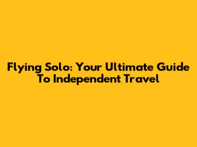 Flying Solo: Your Ultimate Guide To Independent Travel