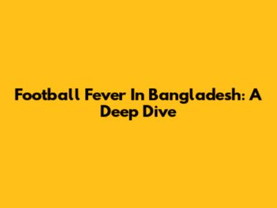 Football Fever In Bangladesh: A Deep Dive