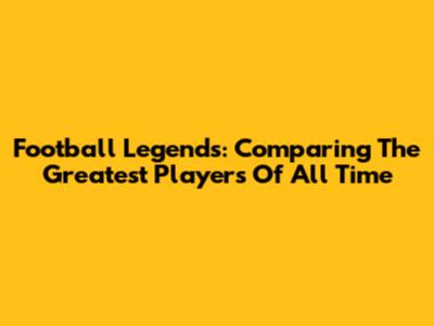 Football Legends: Comparing The Greatest Players Of All Time