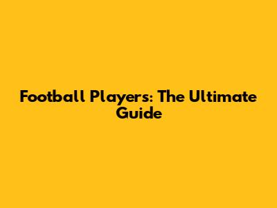 Football Players: The Ultimate Guide