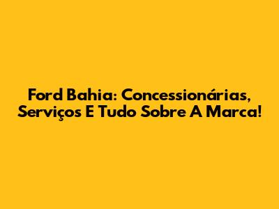 Ford Bahia: Concessionárias, Serviços E Tudo Sobre A Marca!