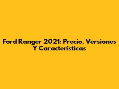 Ford Ranger 2021: Precio, Versiones Y Características