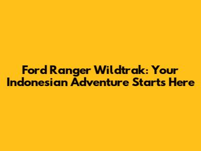 Ford Ranger Wildtrak: Your Indonesian Adventure Starts Here