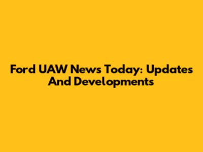 Ford UAW News Today: Updates And Developments