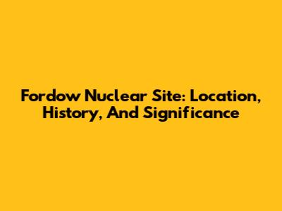 Fordow Nuclear Site: Location, History, And Significance