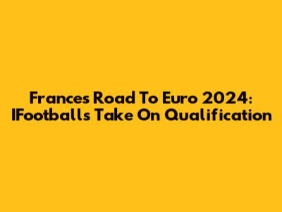 France's Road To Euro 2024: IFootball's Take On Qualification