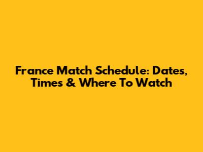 France Match Schedule: Dates, Times & Where To Watch