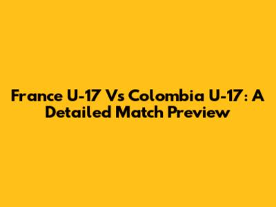 France U-17 Vs Colombia U-17: A Detailed Match Preview