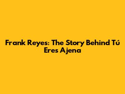 Frank Reyes: The Story Behind 'Tú Eres Ajena'