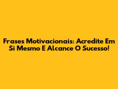 Frases Motivacionais: Acredite Em Si Mesmo E Alcance O Sucesso!