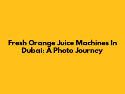 Fresh Orange Juice Machines In Dubai: A Photo Journey