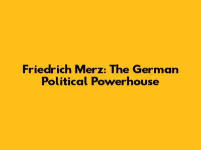 Friedrich Merz: The German Political Powerhouse