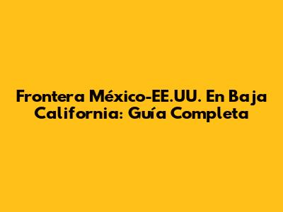 Frontera México-EE.UU. En Baja California: Guía Completa