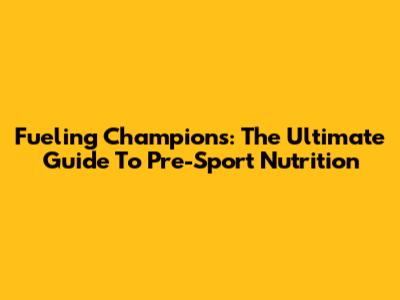 Fueling Champions: The Ultimate Guide To Pre-Sport Nutrition