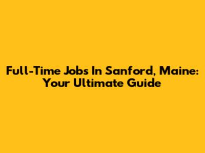 Full-Time Jobs In Sanford, Maine: Your Ultimate Guide
