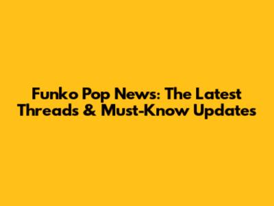 Funko Pop News: The Latest Threads & Must-Know Updates