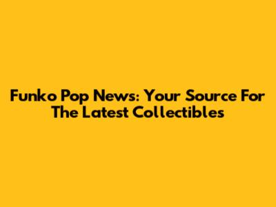 Funko Pop News: Your Source For The Latest Collectibles