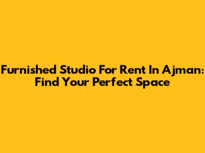 Furnished Studio For Rent In Ajman: Find Your Perfect Space
