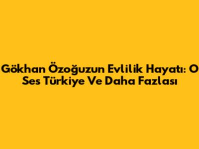 Gökhan Özoğuz'un Evlilik Hayatı: O Ses Türkiye Ve Daha Fazlası