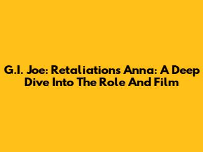 G.I. Joe: Retaliation's Anna: A Deep Dive Into The Role And Film